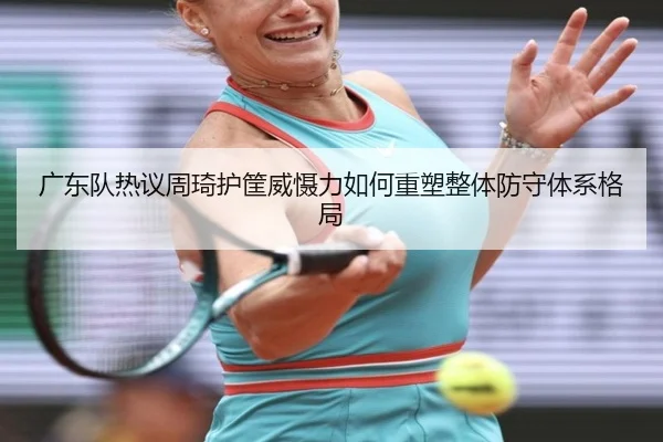 广东队热议周琦护筐威慑力如何重塑整体防守体系格局