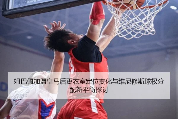 姆巴佩加盟皇马后更衣室定位变化与维尼修斯球权分配新平衡探讨