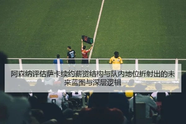 阿森纳评估萨卡续约薪资结构与队内地位折射出的未来蓝图与深层逻辑