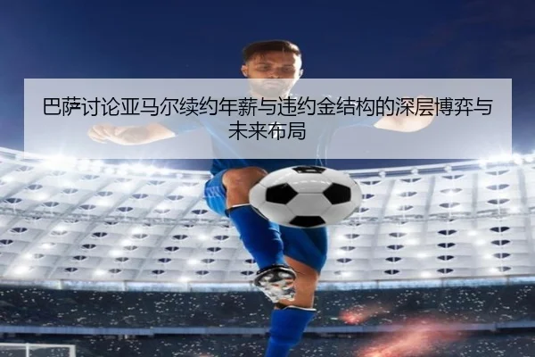 巴萨讨论亚马尔续约年薪与违约金结构的深层博弈与未来布局