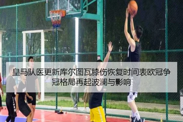 皇马队医更新库尔图瓦膝伤恢复时间表欧冠争冠格局再起波澜与影响