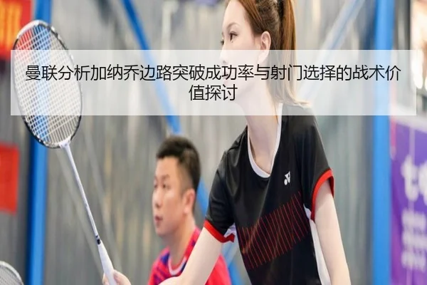 曼联分析加纳乔边路突破成功率与射门选择的战术价值探讨