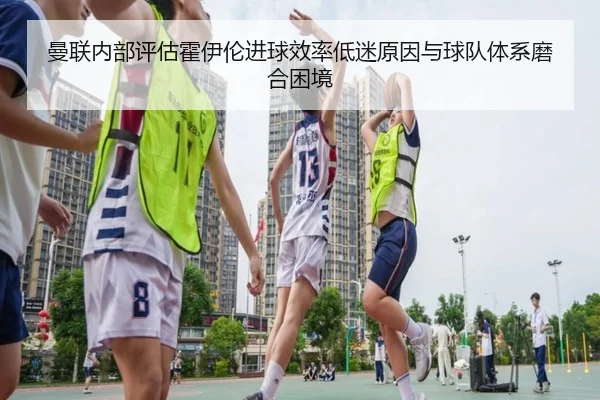 曼联内部评估霍伊伦进球效率低迷原因与球队体系磨合困境