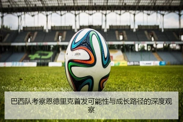巴西队考察恩德里克首发可能性与成长路径的深度观察