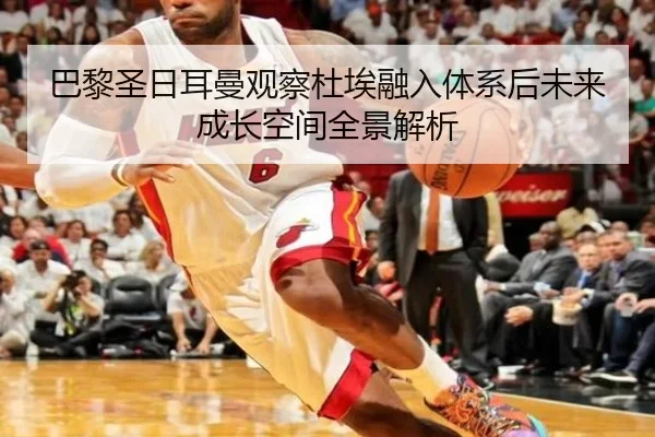 巴黎圣日耳曼观察杜埃融入体系后未来成长空间全景解析