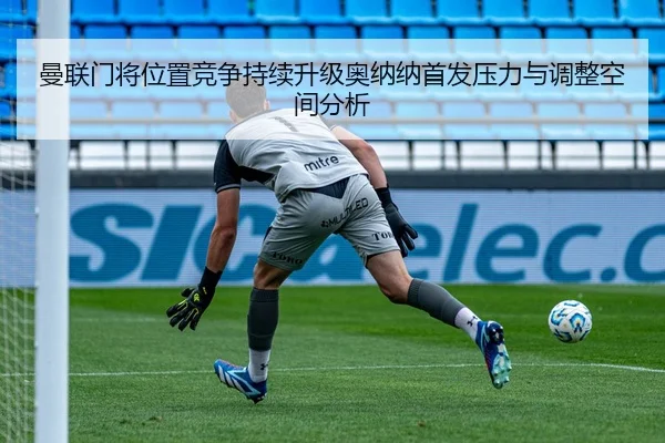 曼联门将位置竞争持续升级奥纳纳首发压力与调整空间分析