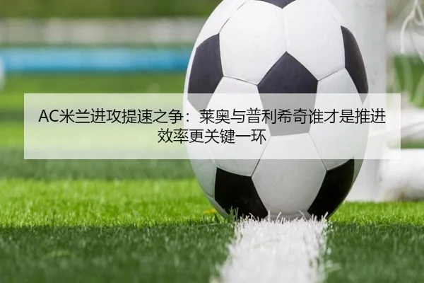 AC米兰进攻提速之争：莱奥与普利希奇谁才是推进效率更关键一环