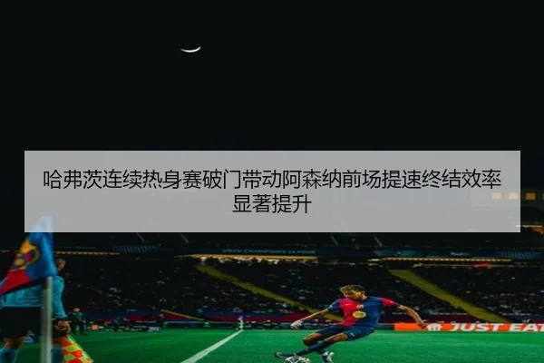 哈弗茨连续热身赛破门带动阿森纳前场提速终结效率显著提升