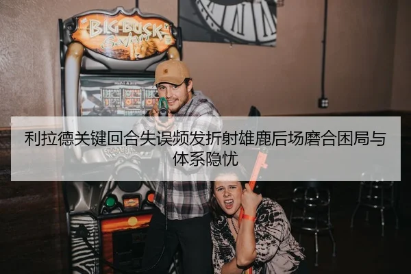 利拉德关键回合失误频发折射雄鹿后场磨合困局与体系隐忧
